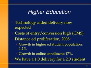 17
Higher Education
• Technology-aided delivery now
expected
• Costs of entry/conversion high (CMS)
• Distance ed proliferation, 2008:
• Growth in higher ed student population:
1.2%.
• Growth in online enrollment: 17%.
• We have a 1.0 delivery for a 2.0 student
 