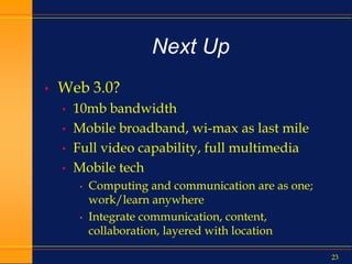 23
Next Up
• Web 3.0?
• 10mb bandwidth
• Mobile broadband, wi-max as last mile
• Full video capability, full multimedia
• Mobile tech
• Computing and communication are as one;
work/learn anywhere
• Integrate communication, content,
collaboration, layered with location
 