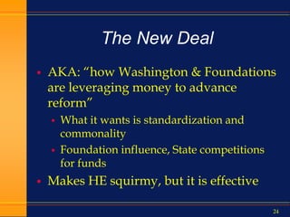 24
The New Deal
 AKA: “how Washington & Foundations
are leveraging money to advance
reform”
 What it wants is standardization and
commonality
 Foundation influence, State competitions
for funds
 Makes HE squirmy, but it is effective
 