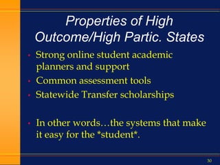 30
Properties of High
Outcome/High Partic. States
• Strong online student academic
planners and support
• Common assessment tools
• Statewide Transfer scholarships
• In other words…the systems that make
it easy for the *student*.
 