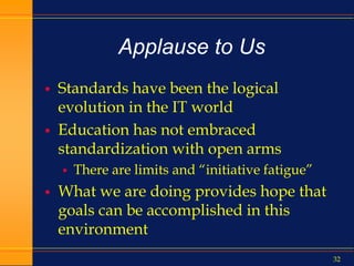 32
Applause to Us
 Standards have been the logical
evolution in the IT world
 Education has not embraced
standardization with open arms
 There are limits and “initiative fatigue”
 What we are doing provides hope that
goals can be accomplished in this
environment
 