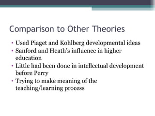 Comparison to Other Theories Used Piaget and Kohlberg developmental ideas Sanford and Heath’s influence in higher education Little had been done in intellectual development before Perry Trying to make meaning of the teaching/learning process 