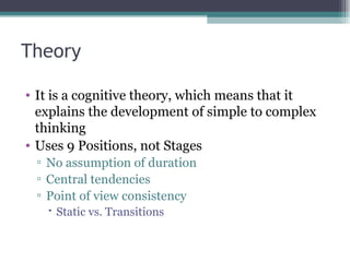 Theory It is a cognitive theory, which means that it explains the development of simple to complex thinking Uses 9 Positions, not Stages No assumption of duration Central tendencies Point of view consistency Static vs. Transitions 