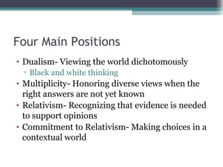 Four Main Positions Dualism- Viewing the world dichotomously Black and white thinking Multiplicity- Honoring diverse views when the right answers are not yet known Relativism- Recognizing that evidence is needed to support opinions Commitment to Relativism- Making choices in a contextual world 