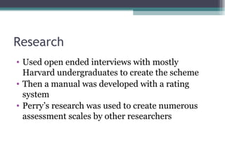 Research Used open ended interviews with mostly Harvard undergraduates to create the scheme Then a manual was developed with a rating system Perry’s research was used to create numerous assessment scales by other researchers 