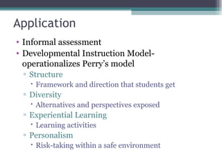 Application Informal assessment  Developmental Instruction Model- operationalizes Perry’s model Structure Framework and direction that students get Diversity Alternatives and perspectives exposed Experiential Learning Learning activities Personalism Risk-taking within a safe environment 