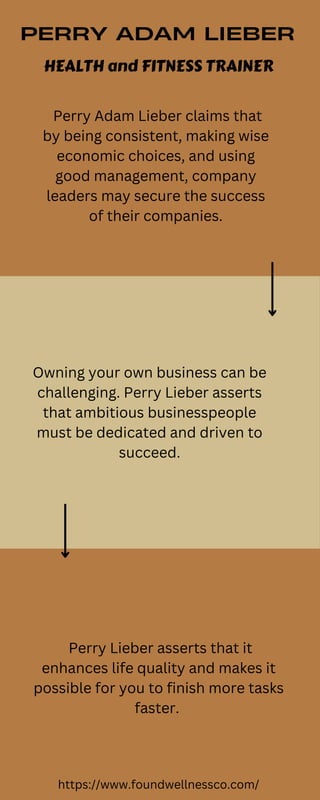 PERRY ADAM LIEBER
HEALTH and FITNESS TRAINER
Perry Adam Lieber claims that
by being consistent, making wise
economic choices, and using
good management, company
leaders may secure the success
of their companies.


Owning your own business can be
challenging. Perry Lieber asserts
that ambitious businesspeople
must be dedicated and driven to
succeed.
Perry Lieber asserts that it
enhances life quality and makes it
possible for you to finish more tasks
faster.
https://www.foundwellnessco.com/
 
