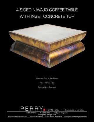 4 SIDED NAVAJO COFFEE TABLE
                        WITH INSET CONCRETE TOP




                                                        Standard Size In Any Finish

                                                            48”l      x   48”d   x   18”h

                                                          Custom Sizes Available




                         PERRY        T. 520.884.5152
                                                                            FURNITURE
                                                              F. 520.884.9060
                                                                                                      -   Bench made in the USA
                                                                                        info@perry-design.com
                                                          www.perry-design.com
P erry D esign & M anufacturing , I nc .   610 S outh P ark A venue       T ucson , A rizona 85719-6735   Copyright © 2009 All Rights Reserved
 
