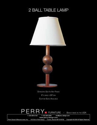 2 BALL TABLE LAMP




                                                        Standard Size In Any Finish
                                                             6”d      base x   26”oah
                                                          Custom Sizes Available




                         PERRY        T. 520.884.5152
                                                                          FURNITURE
                                                              F. 520.884.9060
                                                                                                    -   Bench made in the USA
                                                                                      info@perry-design.com
                                                          www.perry-design.com
P erry D esign & M anufacturing , I nc .   610 S outh P ark A venue     T ucson , A rizona 85719-6735   Copyright © 2009 All Rights Reserved
 