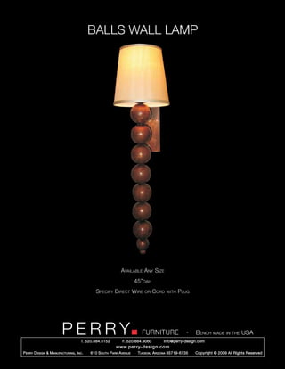 BALLS WALL LAMP




                                                             Available Any Size
                                                                      45”oah
                                              Specify Direct Wire         or    Cord   with   Plug




                         PERRY        T. 520.884.5152
                                                                         FURNITURE
                                                              F. 520.884.9060
                                                                                                   -   Bench made in the USA
                                                                                     info@perry-design.com
                                                          www.perry-design.com
P erry D esign & M anufacturing , I nc .   610 S outh P ark A venue    T ucson , A rizona 85719-6735   Copyright © 2009 All Rights Reserved
 