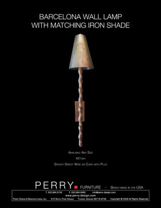 BARCELONA WALL LAMP
                     WITH MATCHING IRON SHADE




                                                             Available Any Size
                                                                      45”oah
                                              Specify Direct Wire         or    Cord   with   Plug




                         PERRY        T. 520.884.5152
                                                                         FURNITURE
                                                              F. 520.884.9060
                                                                                                   -   Bench made in the USA
                                                                                     info@perry-design.com
                                                          www.perry-design.com
P erry D esign & M anufacturing , I nc .   610 S outh P ark A venue    T ucson , A rizona 85719-6735   Copyright © 2009 All Rights Reserved
 