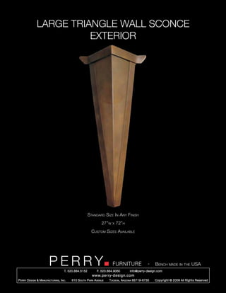 LARGE TRIANGLE WALL SCONCE
                         EXTERIOR




                                                        Standard Size In Any Finish
                                                                 27”w   x   72”h
                                                          Custom Sizes Available




                         PERRY        T. 520.884.5152
                                                                        FURNITURE
                                                              F. 520.884.9060
                                                                                                  -   Bench made in the USA
                                                                                    info@perry-design.com
                                                          www.perry-design.com
P erry D esign & M anufacturing , I nc .   610 S outh P ark A venue   T ucson , A rizona 85719-6735   Copyright © 2009 All Rights Reserved
 