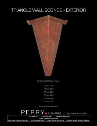TRIANGLE WALL SCONCE - EXTERIOR




                                                        Standard Size In Any Finish

                                                                 12”w   x   15”h
                                                                 16”w   x   24”h
                                                                 22”w   x   34”h
                                                                 27”w   x   48”h
                                                                 27”w   x   60”h
                                                                 27”w   x   72”h

                                                          Custom Sizes Available


                         PERRY        T. 520.884.5152
                                                                        FURNITURE
                                                              F. 520.884.9060
                                                                                                  -   Bench made in the USA
                                                                                    info@perry-design.com
                                                          www.perry-design.com
P erry D esign & M anufacturing , I nc .   610 S outh P ark A venue   T ucson , A rizona 85719-6735   Copyright © 2009 All Rights Reserved
 