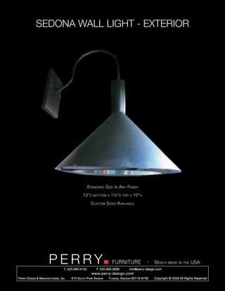 SEDONA WALL LIGHT - EXTERIOR




                                                        Standard Size In Any Finish
                                                   13”d    bottom x    1½”d     top x   10”h
                                                          Custom Sizes Available




                         PERRY        T. 520.884.5152
                                                                        FURNITURE
                                                              F. 520.884.9060
                                                                                                  -   Bench made in the USA
                                                                                    info@perry-design.com
                                                          www.perry-design.com
P erry D esign & M anufacturing , I nc .   610 S outh P ark A venue   T ucson , A rizona 85719-6735   Copyright © 2009 All Rights Reserved
 