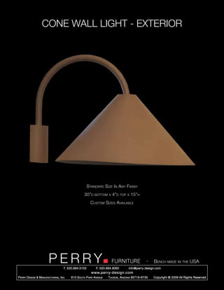 CONE WALL LIGHT - EXTERIOR




                                                        Standard Size In Any Finish
                                                     30”d   bottom x    4”d     top x   15”h
                                                          Custom Sizes Available




                         PERRY        T. 520.884.5152
                                                                        FURNITURE
                                                              F. 520.884.9060
                                                                                                  -   Bench made in the USA
                                                                                    info@perry-design.com
                                                          www.perry-design.com
P erry D esign & M anufacturing , I nc .   610 S outh P ark A venue   T ucson , A rizona 85719-6735   Copyright © 2009 All Rights Reserved
 
