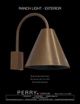RANCH LIGHT - EXTERIOR




                                                        Standard Size In Any Finish
                                                     14”d    botton x   4”d     top x   12”h
                                                          Custom Sizes Available




                         PERRY        T. 520.884.5152
                                                                        FURNITURE
                                                              F. 520.884.9060
                                                                                                  -   Bench made in the USA
                                                                                    info@perry-design.com
                                                          www.perry-design.com
P erry D esign & M anufacturing , I nc .   610 S outh P ark A venue   T ucson , A rizona 85719-6735   Copyright © 2009 All Rights Reserved
 