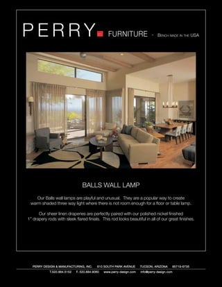 PERRY                                            FURNITURE                   - Bench made in the USA




                                BALLS WALL LAMP
    Our Balls wall lamps are playful and unusual. They are a popular way to create
 warm shaded three way light where there is not room enough for a floor or table lamp.

      Our sheer linen draperies are perfectly paired with our polished nickel finished
1” drapery rods with sleek flared finials. This rod looks beautiful in all of our great finishes.




   PERRY DESIGN & MANUFACTURING, INC.     610 SOUTH PARK AVENUE       TUCSON, ARIZONA         85719-6735
            T.520.884.5152   F. 520.884.9060   www.perry-design.com   info@perry-design.com
 