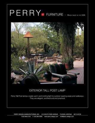 PERRY                                            FURNITURE                   - Bench made in the USA




                        EXTERIOR TALL POST LAMP
Perry Tall Post lamps create warm and inviting light to outdoor seating areas and walkways.
                        They are elegant, architectural and practical.




   PERRY DESIGN & MANUFACTURING, INC.     610 SOUTH PARK AVENUE       TUCSON, ARIZONA         85719-6735
            T.520.884.5152   F. 520.884.9060   www.perry-design.com   info@perry-design.com
 