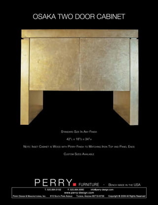 OSAKA TWO DOOR CABINET




                                                        Standard Size In Any Finish

                                                            42”l      x   18”d   x   34”h

            Note: Inset Cabinet            is   Wood    with   Perry Finish          to   Matching Iron Top        and   Panel Ends

                                                          Custom Sizes Available




                         PERRY        T. 520.884.5152
                                                                            FURNITURE
                                                               F. 520.884.9060
                                                                                                      -    Bench made in the USA
                                                                                           info@perry-design.com
                                                          www.perry-design.com
P erry D esign & M anufacturing , I nc .   610 S outh P ark A venue       T ucson , A rizona 85719-6735    Copyright © 2009 All Rights Reserved
 