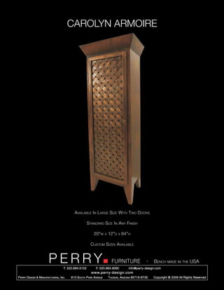 CAROLYN ARMOIRE




                                             Available In Large Size With Two Doors

                                                        Standard Size In Any Finish

                                                            20”w      x   12”d   x   64”h

                                                          Custom Sizes Available


                         PERRY        T. 520.884.5152
                                                                            FURNITURE
                                                              F. 520.884.9060
                                                                                                      -   Bench made in the USA
                                                                                        info@perry-design.com
                                                          www.perry-design.com
P erry D esign & M anufacturing , I nc .   610 S outh P ark A venue       T ucson , A rizona 85719-6735   Copyright © 2009 All Rights Reserved
 