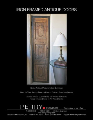IRON FRAMED ANTIQUE DOORS




                                            Single Antique Panel               with Iron    Surround

                          Send Us Your Antique Door                   or   Panel ~ Contact Perry           for   Quotes

                                      Antique Panels Custom Sized and Framed to Create
                                          Hinged Interior Doors to Fit Your Opening




                         PERRY        T. 520.884.5152         F. 520.884.9060
                                                                             FURNITURE                 -   Bench made in the USA
                                                                                         info@perry-design.com
                                                          www.perry-design.com
P erry D esign & M anufacturing , I nc .   610 S outh P ark A venue        T ucson , A rizona 85719-6735   Copyright © 2009 All Rights Reserved
 