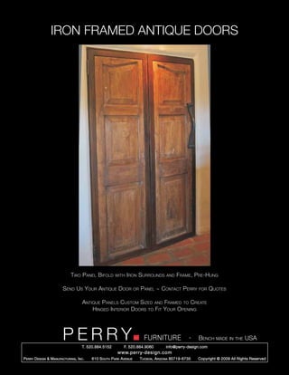 IRON FRAMED ANTIQUE DOORS




                               Two Panel Bifold         with Iron      Surrounds          and   Frame, Pre-Hung

                         Send Us Your Antique Door                    or   Panel ~ Contact Perry           for   Quotes

                                      Antique Panels Custom Sized and Framed to Create
                                          Hinged Interior Doors to Fit Your Opening




                         PERRY        T. 520.884.5152         F. 520.884.9060
                                                                             FURNITURE                 -   Bench made in the USA
                                                                                         info@perry-design.com
                                                          www.perry-design.com
P erry D esign & M anufacturing , I nc .   610 S outh P ark A venue        T ucson , A rizona 85719-6735   Copyright © 2009 All Rights Reserved
 