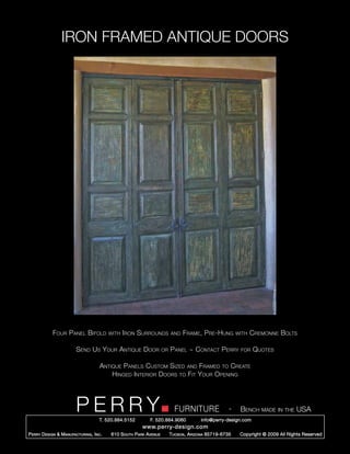 IRON FRAMED ANTIQUE DOORS




             Four Panel Bifold             with Iron    Surrounds          and   Frame, Pre-Hung           with   Cremonne Bolts

                         Send Us Your Antique Door                    or   Panel ~ Contact Perry            for   Quotes

                                      Antique Panels Custom Sized and Framed to Create
                                          Hinged Interior Doors to Fit Your Opening




                         PERRY        T. 520.884.5152         F. 520.884.9060
                                                                             FURNITURE                 -    Bench made in the USA
                                                                                         info@perry-design.com
                                                          www.perry-design.com
P erry D esign & M anufacturing , I nc .   610 S outh P ark A venue        T ucson , A rizona 85719-6735    Copyright © 2009 All Rights Reserved
 