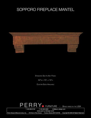 SOPPORO FIREPLACE MANTEL




                                                        Standard Size In Any Finish

                                                            52”w      x   10”l   x   15”h

                                                          Custom Sizes Available




                         PERRY        T. 520.884.5152
                                                                            FURNITURE
                                                              F. 520.884.9060
                                                                                                      -   Bench made in the USA
                                                                                        info@perry-design.com
                                                          www.perry-design.com
P erry D esign & M anufacturing , I nc .   610 S outh P ark A venue       T ucson , A rizona 85719-6735   Copyright © 2009 All Rights Reserved
 