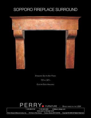 SOPPORO FIREPLACE SURROUND




                                                        Standard Size In Any Finish

                                                                 73”w   x   50”h

                                                          Custom Sizes Available




                         PERRY        T. 520.884.5152
                                                                        FURNITURE
                                                              F. 520.884.9060
                                                                                                  -   Bench made in the USA
                                                                                    info@perry-design.com
                                                          www.perry-design.com
P erry D esign & M anufacturing , I nc .   610 S outh P ark A venue   T ucson , A rizona 85719-6735   Copyright © 2009 All Rights Reserved
 