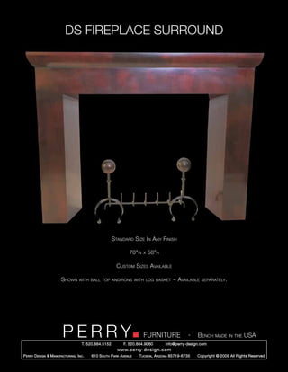 DS FIREPLACE SURROUND




                                                        Standard Size In Any Finish

                                                                 70”w   x   58”h

                                                          Custom Sizes Available

                        Shown       with ball top andirons with log basket               ~ Available    separately.




                         PERRY        T. 520.884.5152
                                                                        FURNITURE
                                                              F. 520.884.9060
                                                                                                  -   Bench made in the USA
                                                                                    info@perry-design.com
                                                          www.perry-design.com
P erry D esign & M anufacturing , I nc .   610 S outh P ark A venue   T ucson , A rizona 85719-6735   Copyright © 2009 All Rights Reserved
 