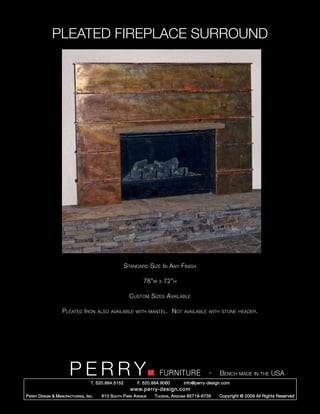 PLEATED FIREPLACE SURROUND




                                                        Standard Size In Any Finish

                                                                  78”w   x   72”h

                                                          Custom Sizes Available

                     Pleated Iron          also available with mantel.           Not   available with stone header.




                         PERRY        T. 520.884.5152
                                                                         FURNITURE
                                                               F. 520.884.9060
                                                                                                   -   Bench made in the USA
                                                                                       info@perry-design.com
                                                           www.perry-design.com
P erry D esign & M anufacturing , I nc .    610 S outh P ark A venue   T ucson , A rizona 85719-6735   Copyright © 2009 All Rights Reserved
 