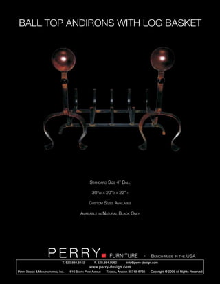 BALL TOP ANDIRONS WITH LOG BASKET




                                                          Standard Size 4” Ball

                                                            30”w      x   20”d   x   22”h

                                                         Custom Sizes Available

                                                   Available     in   Natural Black Only




                         PERRY        T. 520.884.5152
                                                                            FURNITURE
                                                              F. 520.884.9060
                                                                                                      -   Bench made in the USA
                                                                                        info@perry-design.com
                                                          www.perry-design.com
P erry D esign & M anufacturing , I nc .   610 S outh P ark A venue       T ucson , A rizona 85719-6735   Copyright © 2009 All Rights Reserved
 