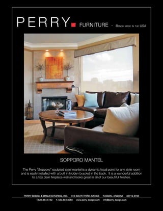 PERRY                                            FURNITURE                   - Bench made in the USA




                                SOPPORO MANTEL
 The Perry “Sopporo” sculpted steel mantel is a dynamic focal point for any style room
and is easily installed with a built in hidden bracket in the back. It is a wonderful addition
        to a too plain fireplace wall and looks great in all of our beautiful finishes.




  PERRY DESIGN & MANUFACTURING, INC.      610 SOUTH PARK AVENUE       TUCSON, ARIZONA         85719-6735
            T.520.884.5152   F. 520.884.9060   www.perry-design.com   info@perry-design.com
 