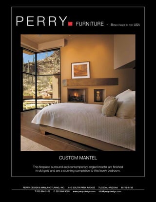 PERRY                                         FURNITURE                   - Bench made in the USA




                               CUSTOM MANTEL
        This fireplace surround and contemporary angled mantel are finished
         in old gold and are a stunning completion to this lovely bedroom.




PERRY DESIGN & MANUFACTURING, INC.     610 SOUTH PARK AVENUE       TUCSON, ARIZONA         85719-6735
         T.520.884.5152   F. 520.884.9060   www.perry-design.com   info@perry-design.com
 