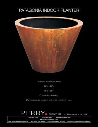 PATAGONIA INDOOR PLANTER




                                                      Standard Sizes In Any Finish

                                                                 22”d   x   22”h

                                                                 36”d   x   36”h

                                                         Custom Sizes Available

                                   Planters     require plants to be sleeved to protect finish.




                         PERRY        T. 520.884.5152
                                                                        FURNITURE
                                                              F. 520.884.9060
                                                                                                  -   Bench made in the USA
                                                                                    info@perry-design.com
                                                          www.perry-design.com
P erry D esign & M anufacturing , I nc .   610 S outh P ark A venue   T ucson , A rizona 85719-6735   Copyright © 2009 All Rights Reserved
 