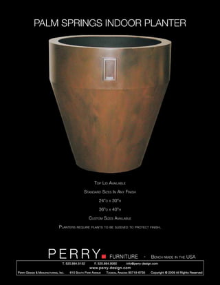 PALM SPRINGS INDOOR PLANTER




                                                              Top Lid Available

                                                      Standard Sizes In Any Finish

                                                                 24”d   x   30”h

                                                                 36”d   x   40”h

                                                         Custom Sizes Available

                                   Planters     require plants to be sleeved to protect finish.




                         PERRY        T. 520.884.5152
                                                                        FURNITURE
                                                              F. 520.884.9060
                                                                                                  -   Bench made in the USA
                                                                                    info@perry-design.com
                                                          www.perry-design.com
P erry D esign & M anufacturing , I nc .   610 S outh P ark A venue   T ucson , A rizona 85719-6735   Copyright © 2009 All Rights Reserved
 