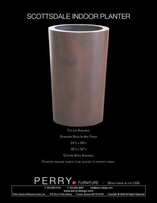 SCOTTSDALE INDOOR PLANTER




                                                              Top Lid Available

                                                      Standard Sizes In Any Finish

                                                                 24”d   x   39”h

                                                                 30”d   x   52”h

                                                         Custom Sizes Available

                                   Planters     require plants to be sleeved to protect finish.




                         PERRY        T. 520.884.5152
                                                                        FURNITURE
                                                              F. 520.884.9060
                                                                                                  -   Bench made in the USA
                                                                                    info@perry-design.com
                                                          www.perry-design.com
P erry D esign & M anufacturing , I nc .   610 S outh P ark A venue   T ucson , A rizona 85719-6735   Copyright © 2009 All Rights Reserved
 