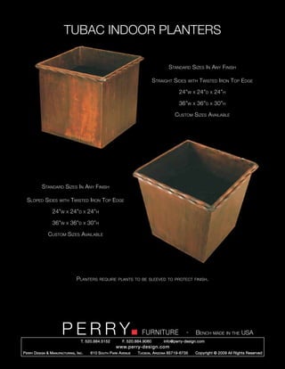 TUBAC INDOOR PLANTERS

                                                                                            Standard Sizes In Any Finish

                                                                                     Straight Sides        with    Twisted Iron Top Edge

                                                                                                  24”w       x   24”d   x   24”h

                                                                                                  36”w       x   36”d   x   30”h

                                                                                                Custom Sizes Available




            Standard Sizes In Any Finish

  Sloped Sides          with    Twisted Iron Top Edge

                   24”w     x   24”d       x   24”h

                   36”w     x   36”d       x   30”h

                Custom Sizes Available




                                   Planters           require plants to be sleeved to protect finish.




                         PERRY        T. 520.884.5152
                                                                             FURNITURE
                                                                   F. 520.884.9060
                                                                                                       -
                                                                                         info@perry-design.com
                                                                                                                 Bench made in the USA

                                                               www.perry-design.com
P erry D esign & M anufacturing , I nc .        610 S outh P ark A venue   T ucson , A rizona 85719-6735         Copyright © 2009 All Rights Reserved
 
