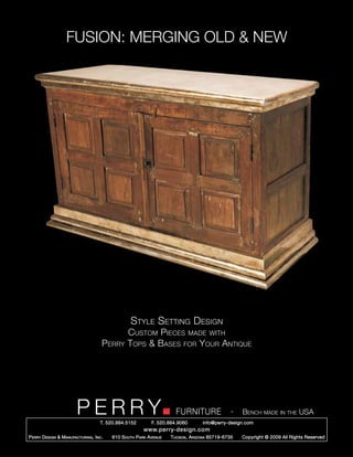 FUSION: MERGING OLD & NEW




                                                   Style Setting Design
                                                  Custom Pieces made with
                                       Perry      Tops & Bases for Your Antique




                         PERRY        T. 520.884.5152
                                                                        FURNITURE
                                                              F. 520.884.9060
                                                                                                  -   Bench made in the USA
                                                                                    info@perry-design.com
                                                          www.perry-design.com
P erry D esign & M anufacturing , I nc .   610 S outh P ark A venue   T ucson , A rizona 85719-6735   Copyright © 2009 All Rights Reserved
 