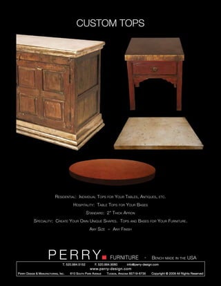 CUSTOM TOPS




                               Residential: Individual Tops           for   Your Tables, Antiques,            etc.

                                             Hospitality: Table Tops            for   Your Bases
                                                        Standard: 2” Thick Apron
             Speciality: Create Your Own Unique Shapes. Tops                            and   Bases   for   Your Furniture.
                                                         Any Size ~ Any Finish




                         PERRY        T. 520.884.5152
                                                                        FURNITURE
                                                              F. 520.884.9060
                                                                                                  -   Bench made in the USA
                                                                                      info@perry-design.com
                                                          www.perry-design.com
P erry D esign & M anufacturing , I nc .   610 S outh P ark A venue   T ucson , A rizona 85719-6735   Copyright © 2009 All Rights Reserved
 