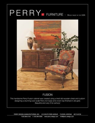 PERRY                                              FURNITURE                   - Bench made in the USA




                                                FUSION
This handsome Perry Fusion cabinet was created using a tired old wooden chest and custom
      designing a stunning over-scale Perry iron base and crown top finished in old gold.
                               Beautiful and very 21st century!




    PERRY DESIGN & MANUFACTURING, INC.     610 SOUTH PARK AVENUE        TUCSON, ARIZONA         85719-6735
             T.520.884.5152   F. 520.884.9060    www.perry-design.com   info@perry-design.com
 