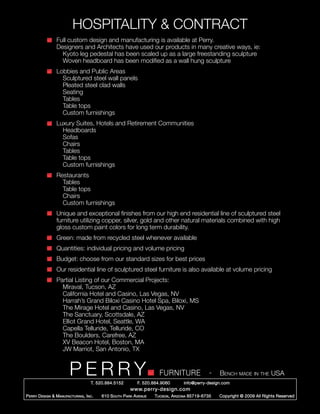 HOSPITALITY & CONTRACT
      	 Full custom design and manufacturing is available at Perry.
      	 Designers and Architects have used our products in many creative ways, ie:
      		 Kyoto leg pedestal has been scaled up as a large freestanding sculpture
      		 Woven headboard has been modified as a wall hung sculpture
      	 Lobbies and Public Areas
      		 Sculptured steel wall panels
      		 Pleated steel clad walls
      		Seating
      		Tables
      		 Table tops
      		 Custom furnishings
      	 Luxury Suites, Hotels and Retirement Communities
      		Headboards
      		Sofas
      		Chairs
      		Tables
      		 Table tops
      		 Custom furnishings
      	Restaurants
      		Tables
      		 Table tops
      		Chairs	
      		 Custom furnishings
      	           Unique and exceptional finishes from our high end residential line of sculptured steel 	
      	           furniture utilizing copper, silver, gold and other natural materials combined with high 		
      	           gloss custom paint colors for long term durability.
      	           Green: made from recycled steel whenever available
      	           Quantities: individual pricing and volume pricing
      	           Budget: choose from our standard sizes for best prices
      	           Our residential line of sculptured steel furniture is also available at volume pricing
      	 Partial Listing of our Commercial Projects:
      		 Miraval, Tucson, AZ
      		 California Hotel and Casino, Las Vegas, NV
      		 Harrah’s Grand Biloxi Casino Hotel Spa, Biloxi, MS
      		 The Mirage Hotel and Casino, Las Vegas, NV
      		 The Sanctuary, Scottsdale, AZ
      		 Elliot Grand Hotel, Seattle, WA
      		 Capella Telluride, Telluride, CO
      		 The Boulders, Carefree, AZ
      		 XV Beacon Hotel, Boston, MA
      		 JW Marriot, San Antonio, TX


                         PERRY        T. 520.884.5152
                                                                        FURNITURE
                                                              F. 520.884.9060
                                                                                                  -   Bench made in the USA
                                                                                    info@perry-design.com
                                                          www.perry-design.com
P erry D esign & M anufacturing , I nc .   610 S outh P ark A venue   T ucson , A rizona 85719-6735   Copyright © 2009 All Rights Reserved
 