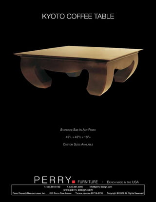 KYOTO COFFEE TABLE




                                                        Standard Size In Any Finish

                                                            42”l      x   42”d   x   18”h

                                                          Custom Sizes Available




                         PERRY        T. 520.884.5152
                                                                            FURNITURE
                                                              F. 520.884.9060
                                                                                                      -   Bench made in the USA
                                                                                        info@perry-design.com
                                                          www.perry-design.com
P erry D esign & M anufacturing , I nc .   610 S outh P ark A venue       T ucson , A rizona 85719-6735   Copyright © 2009 All Rights Reserved
 