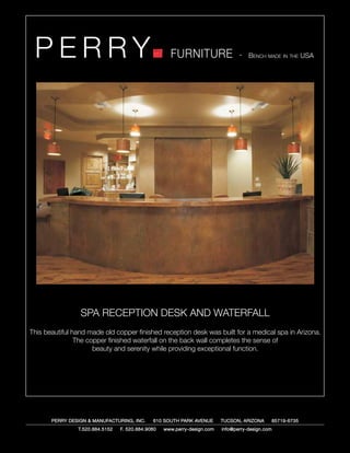 PERRY                                               FURNITURE                   - Bench made in the USA




                 SPA RECEPTION DESK AND WATERFALL
This beautiful hand made old copper finished reception desk was built for a medical spa in Arizona.
                The copper finished waterfall on the back wall completes the sense of
                      beauty and serenity while providing exceptional function.




       PERRY DESIGN & MANUFACTURING, INC.     610 SOUTH PARK AVENUE       TUCSON, ARIZONA         85719-6735
                T.520.884.5152   F. 520.884.9060   www.perry-design.com   info@perry-design.com
 