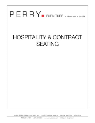PERRY                                         FURNITURE                   - Bench made in the USA




HOSPITALITY & CONTRACT
       SEATING




PERRY DESIGN & MANUFACTURING, INC.     610 SOUTH PARK AVENUE       TUCSON, ARIZONA         85719-6735
         T.520.884.5152   F. 520.884.9060   www.perry-design.com   info@perry-design.com
 