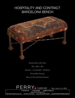 HOSPITALITY AND CONTRACT
                        BARCELONA BENCH




                                                        Standard Size         in   Any Finish

                                                            42”l      x   20”d     x   18”h

                                              Contract: 1½ Yards/54” ~ No Repeat

                                                         Custom Sizes Available

                                                Single    and   Volume Pricing Available




                         PERRY        T. 520.884.5152
                                                                            FURNITURE
                                                              F. 520.884.9060
                                                                                                      -   Bench made in the USA
                                                                                          info@perry-design.com
                                                          www.perry-design.com
P erry D esign & M anufacturing , I nc .   610 S outh P ark A venue       T ucson , A rizona 85719-6735   Copyright © 2009 All Rights Reserved
 