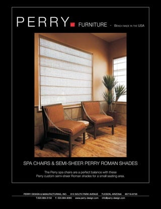 PERRY                                         FURNITURE                   - Bench made in the USA




SPA CHAIRS & SEMI-SHEER PERRY ROMAN SHADES
               The Perry spa chairs are a perfect balance with these
         Perry custom semi-sheer Roman shades for a small seating area.




PERRY DESIGN & MANUFACTURING, INC.     610 SOUTH PARK AVENUE       TUCSON, ARIZONA         85719-6735
         T.520.884.5152   F. 520.884.9060   www.perry-design.com   info@perry-design.com
 