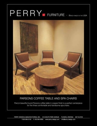 PERRY                                         FURNITURE                   - Bench made in the USA




       PARSONS COFFEE TABLE AND SPA CHAIRS
Perry’s beautiful round Parsons coffee table in copper finish is a perfect centerpiece
                 for the three comfortable and handsome spa chairs.




PERRY DESIGN & MANUFACTURING, INC.     610 SOUTH PARK AVENUE       TUCSON, ARIZONA         85719-6735
         T.520.884.5152   F. 520.884.9060   www.perry-design.com   info@perry-design.com
 