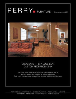 PERRY                                         FURNITURE                   - Bench made in the USA




                 SPA CHAIRS ~ SPA LOVE-SEAT
                   CUSTOM RECEPTION DESK

           The lobby in this medical office provides comfortable as well as
               beautiful seating with Perry’s spa chairs and love-seat.
    Their “rust” finish works perfectly with the “copper” finished reception desk.




PERRY DESIGN & MANUFACTURING, INC.     610 SOUTH PARK AVENUE       TUCSON, ARIZONA         85719-6735
         T.520.884.5152   F. 520.884.9060   www.perry-design.com   info@perry-design.com
 