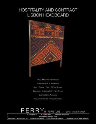 HOSPITALITY AND CONTRACT
                        LISBON HEADBOARD




                                                        Wall Mounted Headboard

                                                        Standard Size     in   Any Finish

                                                King Queen Twin 83”h                 x   4”thick

                                               Contract: 5 Yards/54” ~ No Repeat

                                                         Custom Sizes Available

                                                Single    and   Volume Pricing Available




                         PERRY        T. 520.884.5152
                                                                        FURNITURE
                                                              F. 520.884.9060
                                                                                                   -   Bench made in the USA
                                                                                    info@perry-design.com
                                                          www.perry-design.com
P erry D esign & M anufacturing , I nc .   610 S outh P ark A venue   T ucson , A rizona 85719-6735    Copyright © 2009 All Rights Reserved
 